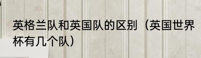 英格兰队和英国队的区别（英国世界杯有几个队）