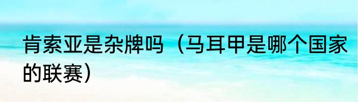 肯索亚是杂牌吗（马耳甲是哪个国家的联赛）