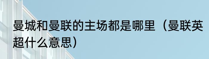 曼城和曼联的主场都是哪里（曼联英超什么意思）