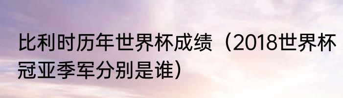 比利时历年世界杯成绩（2018世界杯冠亚季军分别是谁）