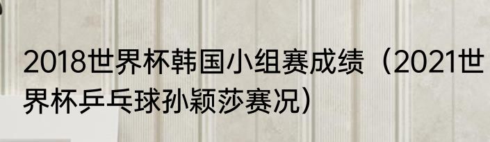 2018世界杯韩国小组赛成绩（2021世界杯乒乓球孙颖莎赛况）