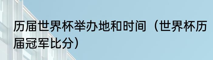 历届世界杯举办地和时间（世界杯历届冠军比分）
