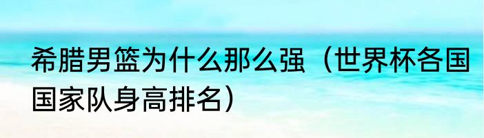 希腊男篮为什么那么强（世界杯各国国家队身高排名）