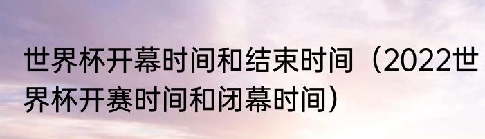 世界杯开幕时间和结束时间（2022世界杯开赛时间和闭幕时间）