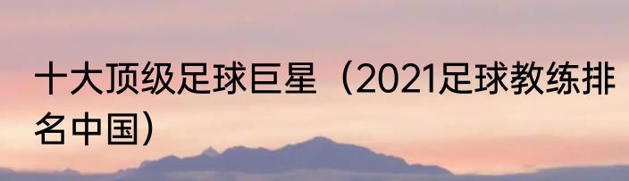 十大顶级足球巨星（2021足球教练排名中国）