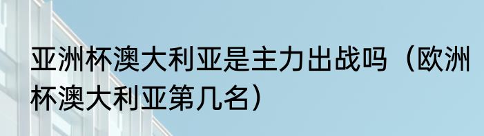 亚洲杯澳大利亚是主力出战吗（欧洲杯澳大利亚第几名）