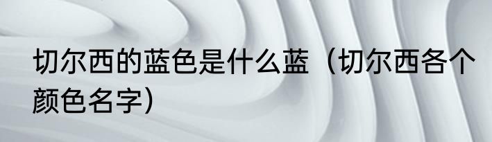 切尔西的蓝色是什么蓝（切尔西各个颜色名字）