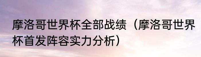 摩洛哥世界杯全部战绩（摩洛哥世界杯首发阵容实力分析）