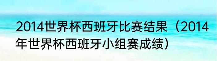 2014世界杯西班牙比赛结果（2014年世界杯西班牙小组赛成绩）