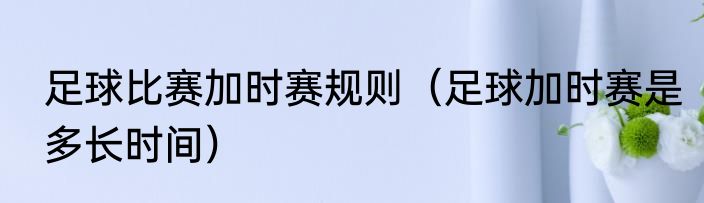 足球比赛加时赛规则（足球加时赛是多长时间）