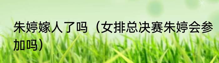 朱婷嫁人了吗（女排总决赛朱婷会参加吗）