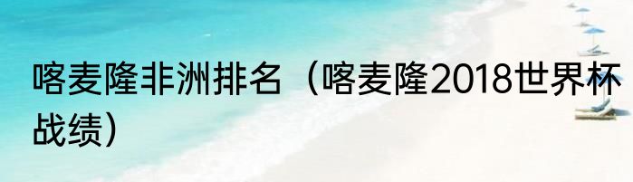 喀麦隆非洲排名（喀麦隆2018世界杯战绩）