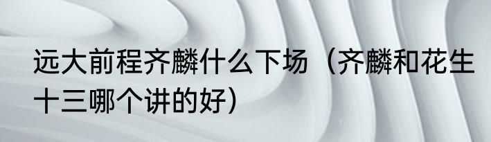 远大前程齐麟什么下场（齐麟和花生十三哪个讲的好）