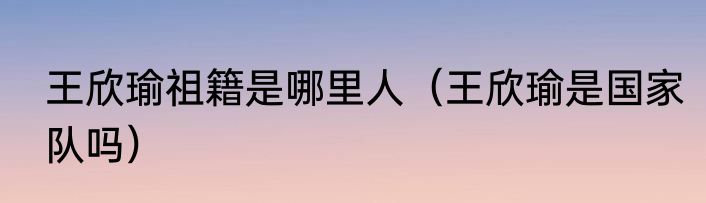 王欣瑜祖籍是哪里人（王欣瑜是国家队吗）