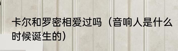 卡尔和罗密相爱过吗（音响人是什么时候诞生的）