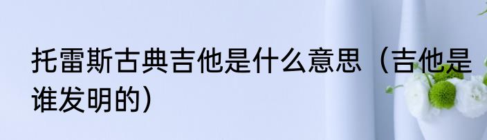 托雷斯古典吉他是什么意思（吉他是谁发明的）