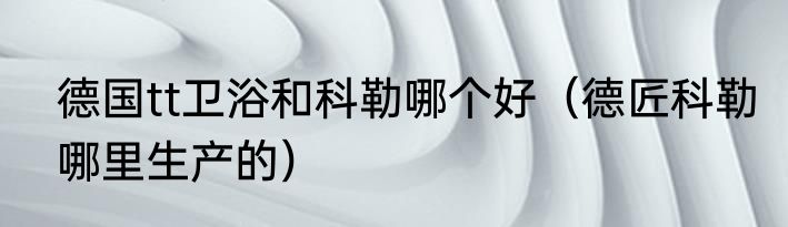 德国tt卫浴和科勒哪个好（德匠科勒哪里生产的）