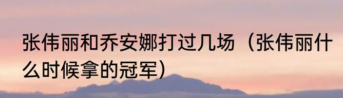 张伟丽和乔安娜打过几场（张伟丽什么时候拿的冠军）