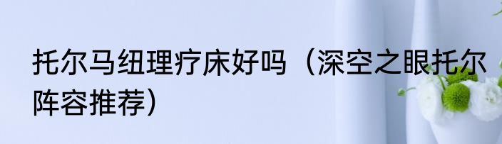 托尔马纽理疗床好吗（深空之眼托尔阵容推荐）