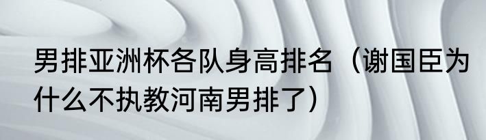 男排亚洲杯各队身高排名（谢国臣为什么不执教河南男排了）