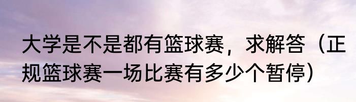 大学是不是都有篮球赛，求解答（正规篮球赛一场比赛有多少个暂停）