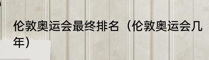 伦敦奥运会最终排名（伦敦奥运会几年）