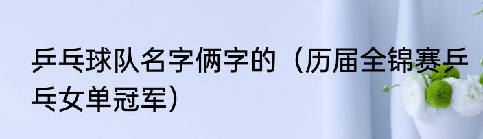 乒乓球队名字俩字的（历届全锦赛乒乓女单冠军）