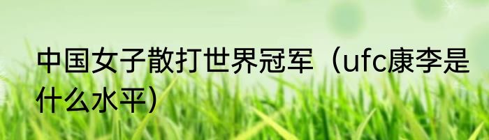中国女子散打世界冠军（ufc康李是什么水平）