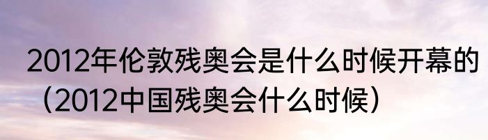 2012年伦敦残奥会是什么时候开幕的（2012中国残奥会什么时候）