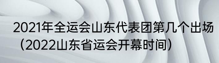 2021年全运会山东代表团第几个出场（2022山东省运会开幕时间）