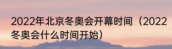 2022年北京冬奥会开幕时间（2022冬奥会什么时间开始）