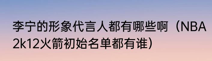 李宁的形象代言人都有哪些啊（NBA2k12火箭初始名单都有谁）