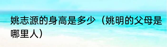 姚志源的身高是多少（姚明的父母是哪里人）