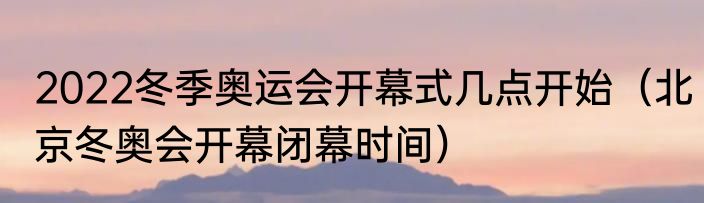 2022冬季奥运会开幕式几点开始（北京冬奥会开幕闭幕时间）