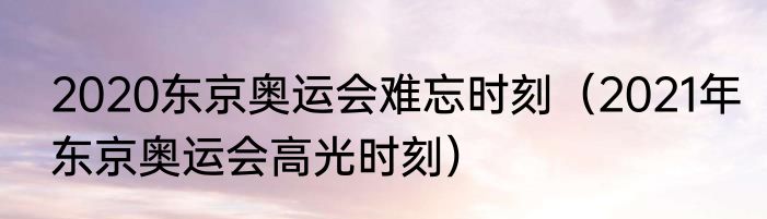 2020东京奥运会难忘时刻（2021年东京奥运会高光时刻）