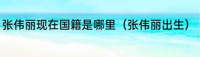 张伟丽现在国籍是哪里（张伟丽出生）