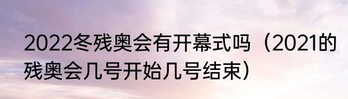 2022冬残奥会有开幕式吗（2021的残奥会几号开始几号结束）