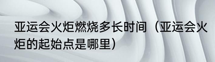 亚运会火炬燃烧多长时间（亚运会火炬的起始点是哪里）