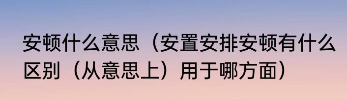 安顿什么意思（安置安排安顿有什么区别（从意思上）用于哪方面）