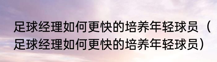 足球经理如何更快的培养年轻球员（足球经理如何更快的培养年轻球员）