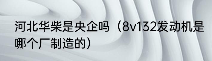 河北华柴是央企吗（8v132发动机是哪个厂制造的）