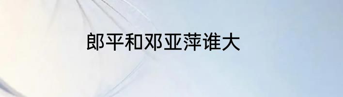 郎平和邓亚萍谁大