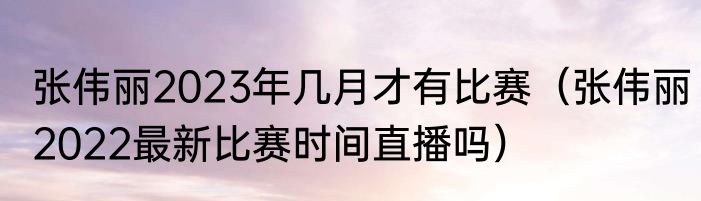 张伟丽2023年几月才有比赛（张伟丽2022最新比赛时间直播吗）
