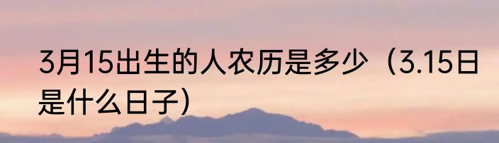 3月15出生的人农历是多少（3.15日是什么日子）