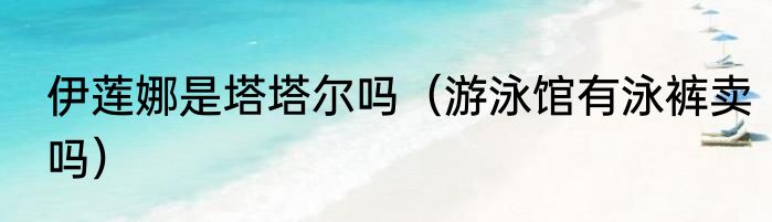 伊莲娜是塔塔尔吗（游泳馆有泳裤卖吗）