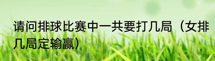 请问排球比赛中一共要打几局（女排几局定输赢）