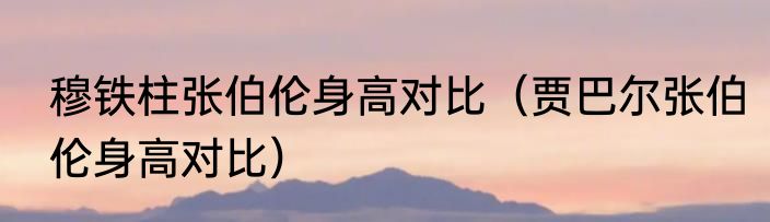 穆铁柱张伯伦身高对比（贾巴尔张伯伦身高对比）
