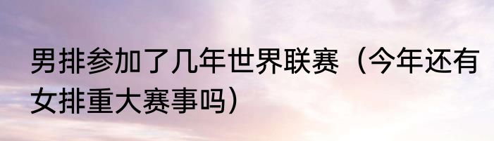 男排参加了几年世界联赛（今年还有女排重大赛事吗）