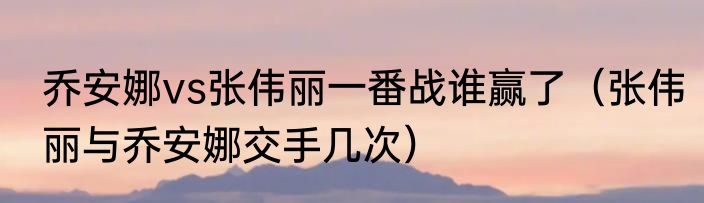 乔安娜vs张伟丽一番战谁赢了（张伟丽与乔安娜交手几次）
