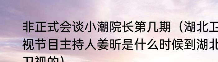 非正式会谈小潮院长第几期（湖北卫视节目主持人姜昕是什么时候到湖北卫视的）